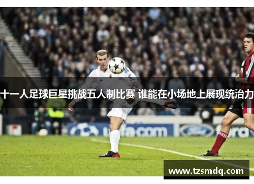 十一人足球巨星挑战五人制比赛 谁能在小场地上展现统治力